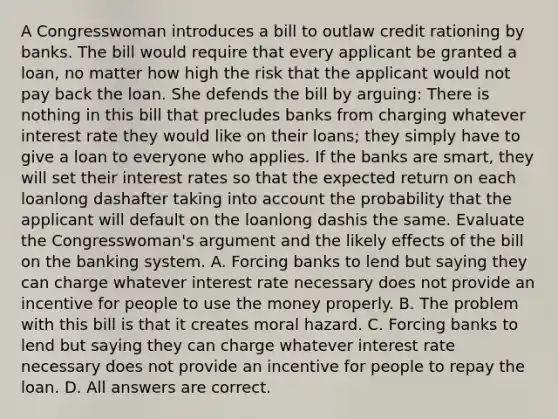 A Congresswoman introduces a bill to outlaw credit rationing by banks. The bill would require that every applicant be granted a​ loan, no matter how high the risk that the applicant would not pay back the loan. She defends the bill by​ arguing: There is nothing in this bill that precludes banks from charging whatever interest rate they would like on their​ loans; they simply have to give a loan to everyone who applies. If the banks are​ smart, they will set their interest rates so that the expected return on each loanlong dashafter taking into account the probability that the applicant will default on the loanlong dashis the same. Evaluate the​ Congresswoman's argument and the likely effects of the bill on the banking system. A. Forcing banks to lend but saying they can charge whatever interest rate necessary does not provide an incentive for people to use the money properly. B. The problem with this bill is that it creates moral hazard. C. Forcing banks to lend but saying they can charge whatever interest rate necessary does not provide an incentive for people to repay the loan. D. All answers are correct.