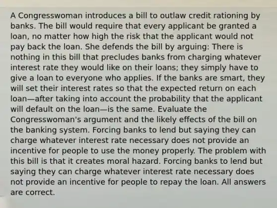 A Congresswoman introduces a bill to outlaw credit rationing by banks. The bill would require that every applicant be granted a​ loan, no matter how high the risk that the applicant would not pay back the loan. She defends the bill by​ arguing: There is nothing in this bill that precludes banks from charging whatever interest rate they would like on their​ loans; they simply have to give a loan to everyone who applies. If the banks are​ smart, they will set their interest rates so that the expected return on each loan—after taking into account the probability that the applicant will default on the loan—is the same. Evaluate the​ Congresswoman's argument and the likely effects of the bill on the banking system. Forcing banks to lend but saying they can charge whatever interest rate necessary does not provide an incentive for people to use the money properly. The problem with this bill is that it creates moral hazard. Forcing banks to lend but saying they can charge whatever interest rate necessary does not provide an incentive for people to repay the loan. All answers are correct.