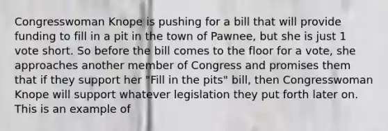 Congresswoman Knope is pushing for a bill that will provide funding to fill in a pit in the town of Pawnee, but she is just 1 vote short. So before the bill comes to the floor for a vote, she approaches another member of Congress and promises them that if they support her "Fill in the pits" bill, then Congresswoman Knope will support whatever legislation they put forth later on. This is an example of