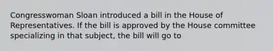 Congresswoman Sloan introduced a bill in the House of Representatives. If the bill is approved by the House committee specializing in that subject, the bill will go to