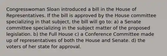 Congresswoman Sloan introduced a bill in the House of Representatives. If the bill is approved by the House committee specializing in that subject, the bill will go to: a) a Senate committee specializing in the subject matter of the proposed legislation. b) the Full House c) a Conference Committee made up of representatives of both the House and Senate. d) the voters of her state for approval.