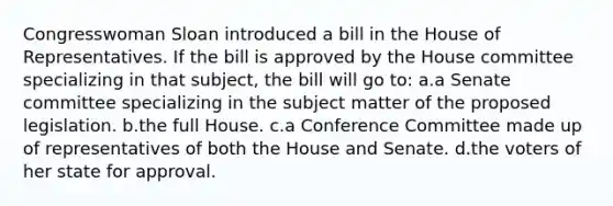 Congresswoman Sloan introduced a bill in the House of Representatives. If the bill is approved by the House committee specializing in that subject, the bill will go to: a.a Senate committee specializing in the subject matter of the proposed legislation. b.the full House. c.a Conference Committee made up of representatives of both the House and Senate. d.the voters of her state for approval.