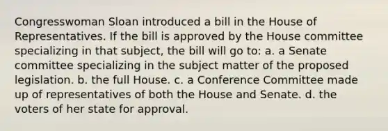 Congresswoman Sloan introduced a bill in the House of Representatives. If the bill is approved by the House committee specializing in that subject, the bill will go to: a. a Senate committee specializing in the subject matter of the proposed legislation. b. the full House. c. a Conference Committee made up of representatives of both the House and Senate. d. the voters of her state for approval.