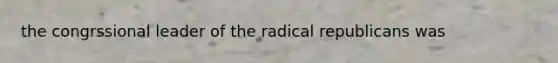 the congrssional leader of the radical republicans was