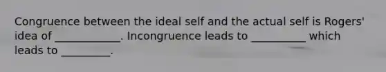 Congruence between the ideal self and the actual self is Rogers' idea of ____________. Incongruence leads to __________ which leads to _________.