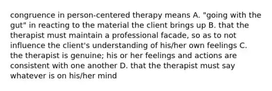 congruence in person-centered therapy means A. "going with the gut" in reacting to the material the client brings up B. that the therapist must maintain a professional facade, so as to not influence the client's understanding of his/her own feelings C. the therapist is genuine; his or her feelings and actions are consistent with one another D. that the therapist must say whatever is on his/her mind