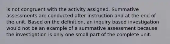 is not congruent with the activity assigned. Summative assessments are conducted after instruction and at the end of the unit. Based on the definition, an inquiry based investigation would not be an example of a summative assessment because the investigation is only one small part of the complete unit.