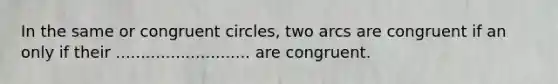 In the same or congruent circles, two arcs are congruent if an only if their ........................... are congruent.