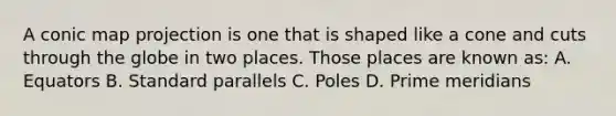 A conic map projection is one that is shaped like a cone and cuts through the globe in two places. Those places are known as: A. Equators B. Standard parallels C. Poles D. Prime meridians