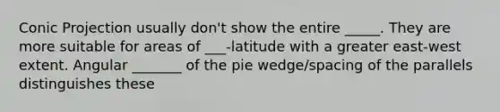 Conic Projection usually don't show the entire _____. They are more suitable for areas of ___-latitude with a greater east-west extent. Angular _______ of the pie wedge/spacing of the parallels distinguishes these