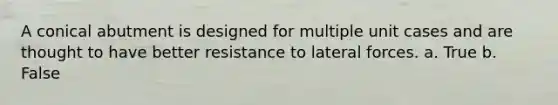 A conical abutment is designed for multiple unit cases and are thought to have better resistance to lateral forces. a. True b. False