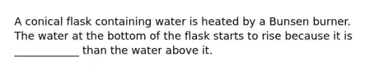 A conical flask containing water is heated by a Bunsen burner. The water at the bottom of the flask starts to rise because it is ____________ than the water above it.