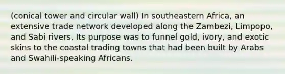 (conical tower and circular wall) In southeastern Africa, an extensive trade network developed along the Zambezi, Limpopo, and Sabi rivers. Its purpose was to funnel gold, ivory, and exotic skins to the coastal trading towns that had been built by Arabs and Swahili-speaking Africans.