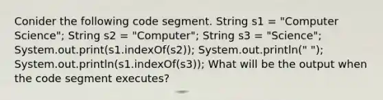 Conider the following code segment. String s1 = "Computer Science"; String s2 = "Computer"; String s3 = "Science"; System.out.print(s1.indexOf(s2)); System.out.println(" "); System.out.println(s1.indexOf(s3)); What will be the output when the code segment executes?