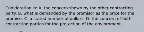 Conideration is: A. the concern shown by the other contracting party. B. what is demanded by the promisor as the price for the promise. C. a stated number of dollars. D. the concern of both contracting parties for the protection of the enviornment.