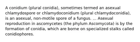 A conidium (plural conidia), sometimes termed an asexual chlamydospore or chlamydoconidium (plural chlamydoconidia), is an asexual, non-motile spore of a fungus. ... Asexual reproduction in ascomycetes (the phylum Ascomycota) is by the formation of conidia, which are borne on specialized stalks called conidiophores.