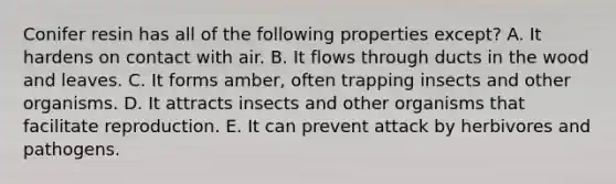 Conifer resin has all of the following properties except? A. It hardens on contact with air. B. It flows through ducts in the wood and leaves. C. It forms amber, often trapping insects and other organisms. D. It attracts insects and other organisms that facilitate reproduction. E. It can prevent attack by herbivores and pathogens.