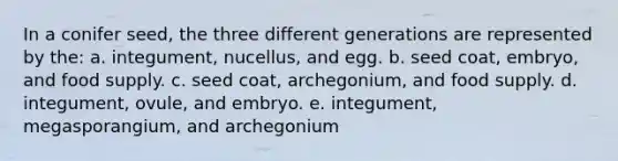 In a conifer seed, the three different generations are represented by the: a. integument, nucellus, and egg. b. seed coat, embryo, and food supply. c. seed coat, archegonium, and food supply. d. integument, ovule, and embryo. e. integument, megasporangium, and archegonium