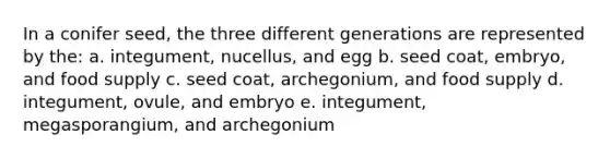 In a conifer seed, the three different generations are represented by the: a. integument, nucellus, and egg b. seed coat, embryo, and food supply c. seed coat, archegonium, and food supply d. integument, ovule, and embryo e. integument, megasporangium, and archegonium