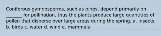 Coniferous gymnosperms, such as pines, depend primarily on _______ for pollination, thus the plants produce large quantities of pollen that disperse over large areas during the spring. a. insects b. birds c. water d. wind e. mammals