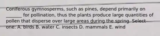 Coniferous gymnosperms, such as pines, depend primarily on _______ for pollination, thus the plants produce large quantities of pollen that disperse over large areas during the spring. Select one: A. birds B. water C. insects D. mammals E. wind