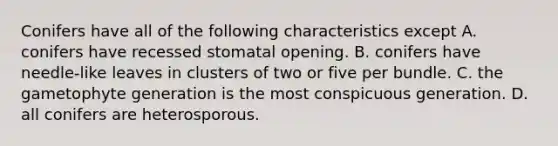 Conifers have all of the following characteristics except A. conifers have recessed stomatal opening. B. conifers have needle-like leaves in clusters of two or five per bundle. C. the gametophyte generation is the most conspicuous generation. D. all conifers are heterosporous.