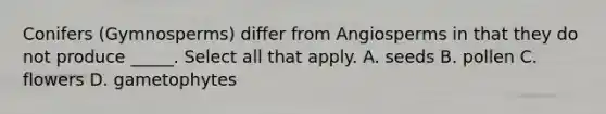 Conifers (Gymnosperms) differ from Angiosperms in that they do not produce _____. Select all that apply. A. seeds B. pollen C. flowers D. gametophytes