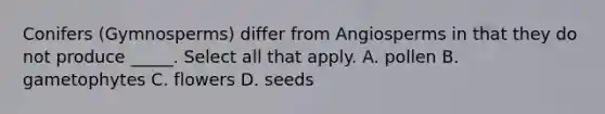 Conifers (Gymnosperms) differ from Angiosperms in that they do not produce _____. Select all that apply. A. pollen B. gametophytes C. flowers D. seeds