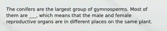 The conifers are the largest group of gymnosperms. Most of them are ___, which means that the male and female reproductive organs are in different places on the same plant.