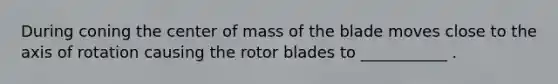 During coning the center of mass of the blade moves close to the axis of rotation causing the rotor blades to ___________ .