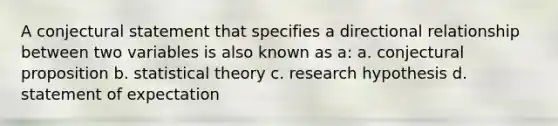 A conjectural statement that specifies a directional relationship between two variables is also known as a: a. conjectural proposition b. statistical theory c. research hypothesis d. statement of expectation