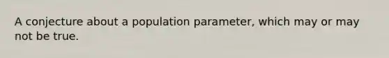 A conjecture about a population parameter, which may or may not be true.