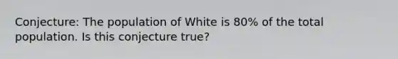 Conjecture: The population of White is 80% of the total population. Is this conjecture true?