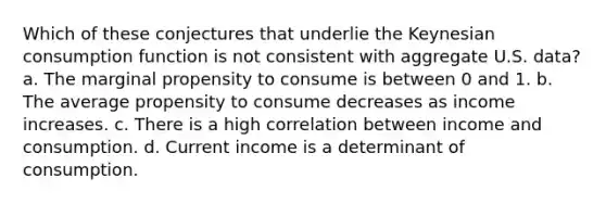 Which of these conjectures that underlie the Keynesian consumption function is not consistent with aggregate U.S. data? a. The marginal propensity to consume is between 0 and 1. b. The average propensity to consume decreases as income increases. c. There is a high correlation between income and consumption. d. Current income is a determinant of consumption.