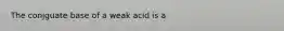 The conjguate base of a weak acid is a