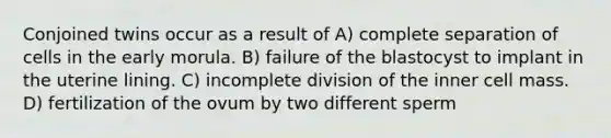 Conjoined twins occur as a result of A) complete separation of cells in the early morula. B) failure of the blastocyst to implant in the uterine lining. C) incomplete division of the inner cell mass. D) fertilization of the ovum by two different sperm