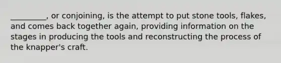 _________, or conjoining, is the attempt to put stone tools, flakes, and comes back together again, providing information on the stages in producing the tools and reconstructing the process of the knapper's craft.