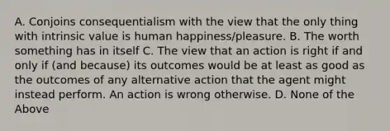 A. Conjoins consequentialism with the view that the only thing with intrinsic value is human happiness/pleasure. B. The worth something has in itself C. The view that an action is right if and only if (and because) its outcomes would be at least as good as the outcomes of any alternative action that the agent might instead perform. An action is wrong otherwise. D. None of the Above