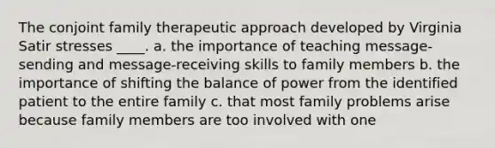 The conjoint family therapeutic approach developed by Virginia Satir stresses ____. a. the importance of teaching message-sending and message-receiving skills to family members b. the importance of shifting the balance of power from the identified patient to the entire family c. that most family problems arise because family members are too involved with one