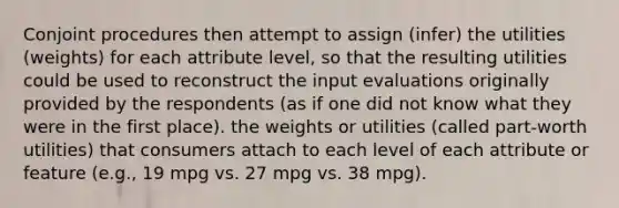 Conjoint procedures then attempt to assign (infer) the utilities (weights) for each attribute level, so that the resulting utilities could be used to reconstruct the input evaluations originally provided by the respondents (as if one did not know what they were in the first place). the weights or utilities (called part-worth utilities) that consumers attach to each level of each attribute or feature (e.g., 19 mpg vs. 27 mpg vs. 38 mpg).