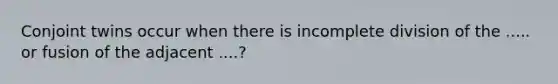 Conjoint twins occur when there is incomplete division of the ..... or fusion of the adjacent ....?