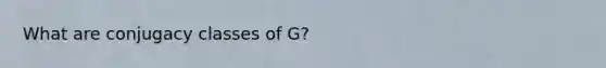 What are conjugacy classes of G?