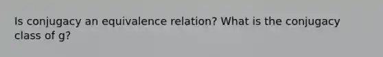 Is conjugacy an equivalence relation? What is the conjugacy class of g?