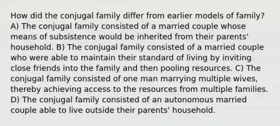 How did the conjugal family differ from earlier models of family? A) The conjugal family consisted of a married couple whose means of subsistence would be inherited from their parents' household. B) The conjugal family consisted of a married couple who were able to maintain their standard of living by inviting close friends into the family and then pooling resources. C) The conjugal family consisted of one man marrying multiple wives, thereby achieving access to the resources from multiple families. D) The conjugal family consisted of an autonomous married couple able to live outside their parents' household.