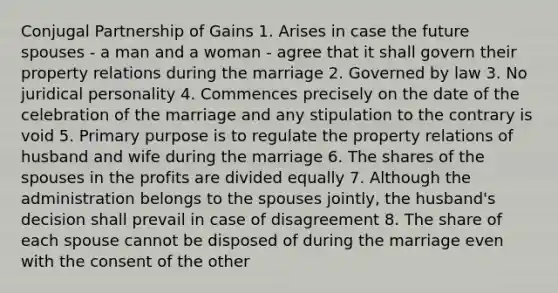 Conjugal Partnership of Gains 1. Arises in case the future spouses - a man and a woman - agree that it shall govern their property relations during the marriage 2. Governed by law 3. No juridical personality 4. Commences precisely on the date of the celebration of the marriage and any stipulation to the contrary is void 5. Primary purpose is to regulate the property relations of husband and wife during the marriage 6. The shares of the spouses in the profits are divided equally 7. Although the administration belongs to the spouses jointly, the husband's decision shall prevail in case of disagreement 8. The share of each spouse cannot be disposed of during the marriage even with the consent of the other