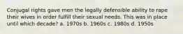 Conjugal rights gave men the legally defensible ability to rape their wives in order fulfill their sexual needs. This was in place until which decade? a. 1970s b. 1960s c. 1980s d. 1950s