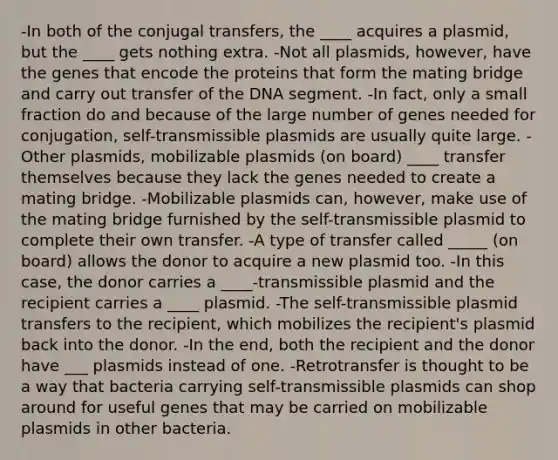 -In both of the conjugal transfers, the ____ acquires a plasmid, but the ____ gets nothing extra. -Not all plasmids, however, have the genes that encode the proteins that form the mating bridge and carry out transfer of the DNA segment. -In fact, only a small fraction do and because of the large number of genes needed for conjugation, self-transmissible plasmids are usually quite large. -Other plasmids, mobilizable plasmids (on board) ____ transfer themselves because they lack the genes needed to create a mating bridge. -Mobilizable plasmids can, however, make use of the mating bridge furnished by the self-transmissible plasmid to complete their own transfer. -A type of transfer called _____ (on board) allows the donor to acquire a new plasmid too. -In this case, the donor carries a ____-transmissible plasmid and the recipient carries a ____ plasmid. -The self-transmissible plasmid transfers to the recipient, which mobilizes the recipient's plasmid back into the donor. -In the end, both the recipient and the donor have ___ plasmids instead of one. -Retrotransfer is thought to be a way that bacteria carrying self-transmissible plasmids can shop around for useful genes that may be carried on mobilizable plasmids in other bacteria.