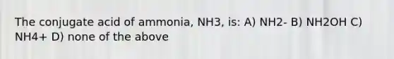 The conjugate acid of ammonia, NH3, is: A) NH2- B) NH2OH C) NH4+ D) none of the above