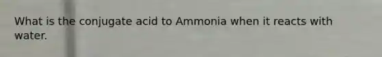 What is the conjugate acid to Ammonia when it reacts with water.