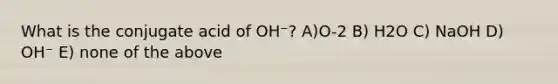 What is the conjugate acid of OH⁻? A)O-2 B) H2O C) NaOH D) OH⁻ E) none of the above